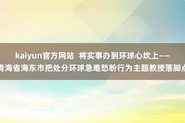 kaiyun官方网站  将实事办到环球心坎上——青海省海东市把处分环球急难愁盼行为主题教授落脚点