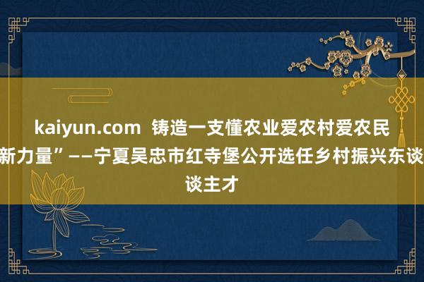 kaiyun.com  铸造一支懂农业爱农村爱农民的“新力量”——宁夏吴忠市红寺堡公开选任乡村振兴东谈主才