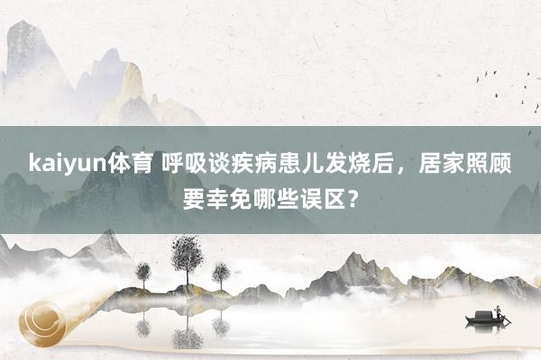 kaiyun体育 呼吸谈疾病患儿发烧后，居家照顾要幸免哪些误区？