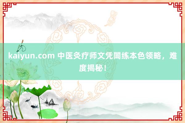 kaiyun.com 中医灸疗师文凭闇练本色领略，难度揭秘！