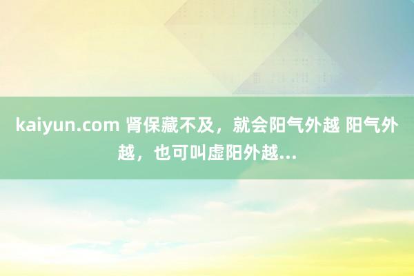 kaiyun.com 肾保藏不及，就会阳气外越 阳气外越，也可叫虚阳外越...