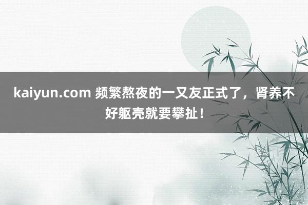 kaiyun.com 频繁熬夜的一又友正式了，肾养不好躯壳就要攀扯！