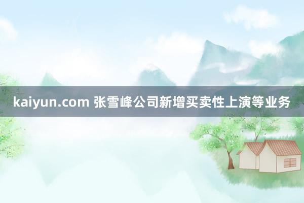 kaiyun.com 张雪峰公司新增买卖性上演等业务