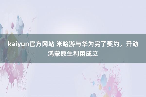 kaiyun官方网站 米哈游与华为完了契约，开动鸿蒙原生利用成立