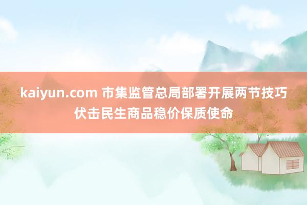 kaiyun.com 市集监管总局部署开展两节技巧伏击民生商品稳价保质使命