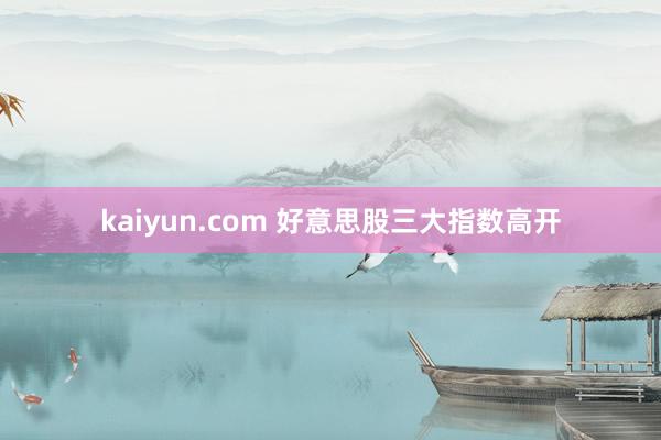 kaiyun.com 好意思股三大指数高开