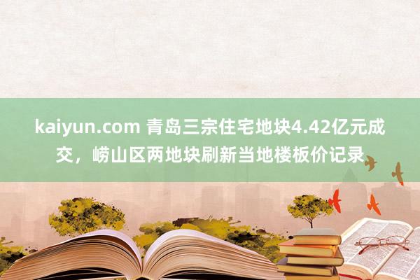 kaiyun.com 青岛三宗住宅地块4.42亿元成交，崂山区两地块刷新当地楼板价记录