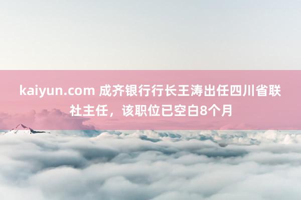 kaiyun.com 成齐银行行长王涛出任四川省联社主任，该职位已空白8个月