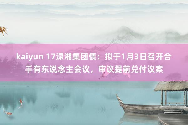 kaiyun 17渌湘集团债：拟于1月3日召开合手有东说念主会议，审议提前兑付议案