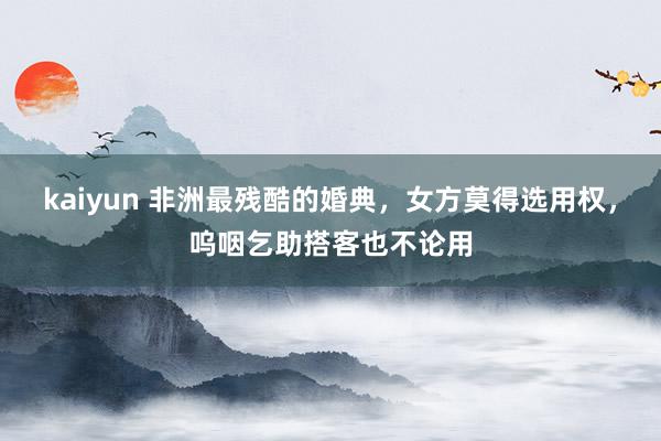 kaiyun 非洲最残酷的婚典，女方莫得选用权，呜咽乞助搭客也不论用