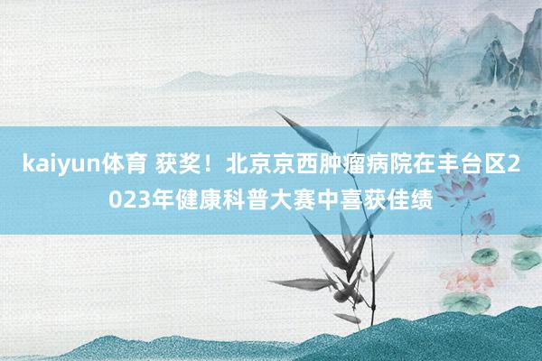 kaiyun体育 获奖！北京京西肿瘤病院在丰台区2023年健康科普大赛中喜获佳绩