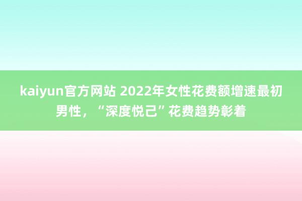 kaiyun官方网站 2022年女性花费额增速最初男性，“深度悦己”花费趋势彰着