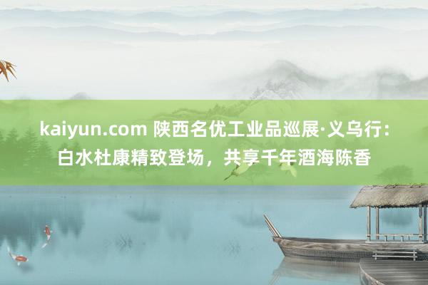 kaiyun.com 陕西名优工业品巡展·义乌行：白水杜康精致登场，共享千年酒海陈香