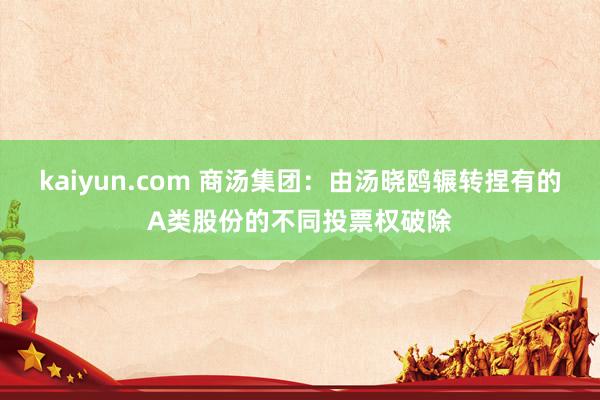 kaiyun.com 商汤集团：由汤晓鸥辗转捏有的A类股份的不同投票权破除