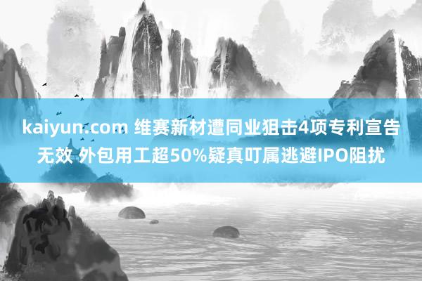 kaiyun.com 维赛新材遭同业狙击4项专利宣告无效 外包用工超50%疑真叮属逃避IPO阻扰