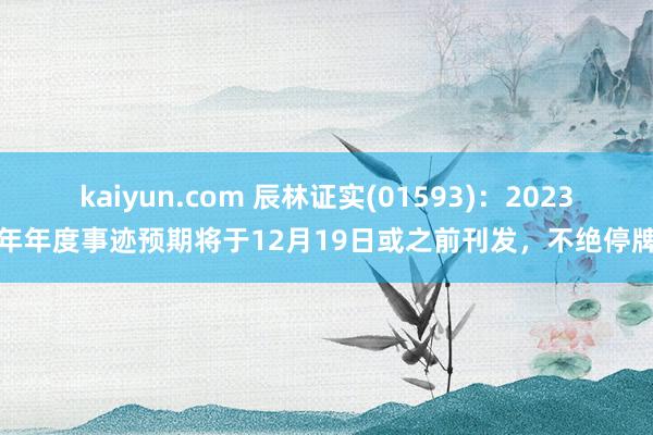 kaiyun.com 辰林证实(01593)：2023年年度事迹预期将于12月19日或之前刊发，不绝停牌