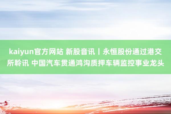 kaiyun官方网站 新股音讯丨永恒股份通过港交所聆讯 中国汽车贯通鸿沟质押车辆监控事业龙头