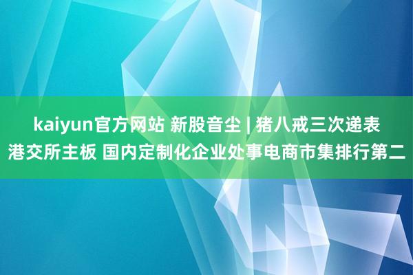 kaiyun官方网站 新股音尘 | 猪八戒三次递表港交所主板 国内定制化企业处事电商市集排行第二