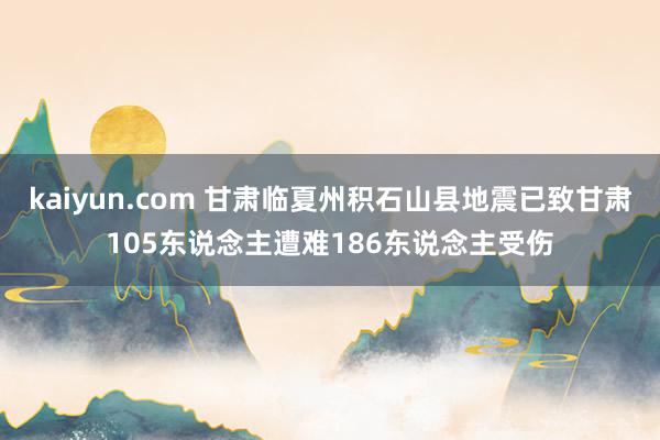 kaiyun.com 甘肃临夏州积石山县地震已致甘肃105东说念主遭难186东说念主受伤