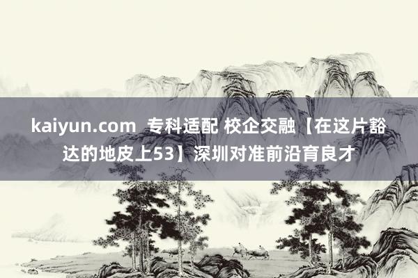 kaiyun.com  专科适配 校企交融【在这片豁达的地皮上53】深圳对准前沿育良才