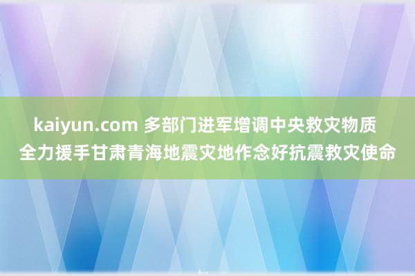 kaiyun.com 多部门进军增调中央救灾物质 全力援手甘肃青海地震灾地作念好抗震救灾使命