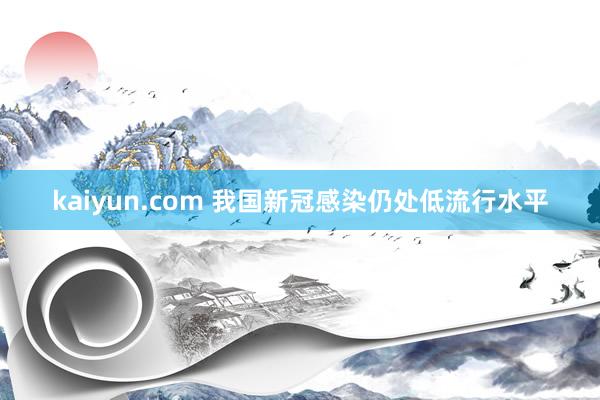 kaiyun.com 我国新冠感染仍处低流行水平