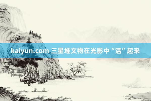 kaiyun.com 三星堆文物在光影中“活”起来