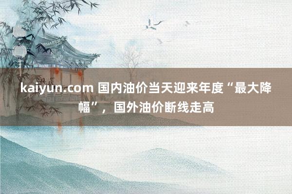 kaiyun.com 国内油价当天迎来年度“最大降幅”，国外油价断线走高