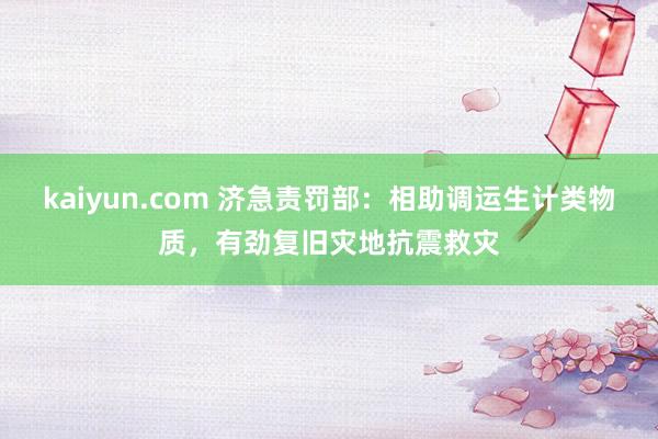 kaiyun.com 济急责罚部：相助调运生计类物质，有劲复旧灾地抗震救灾