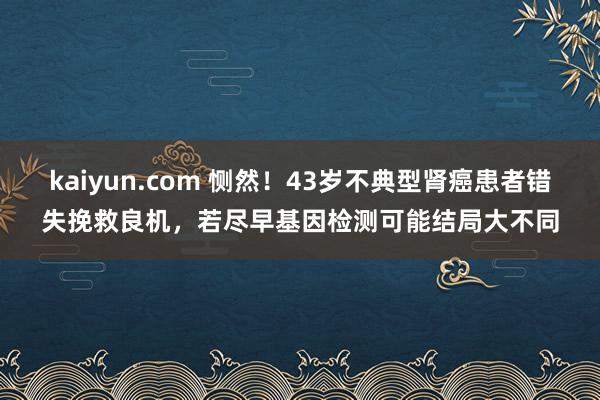 kaiyun.com 恻然！43岁不典型肾癌患者错失挽救良机，若尽早基因检测可能结局大不同