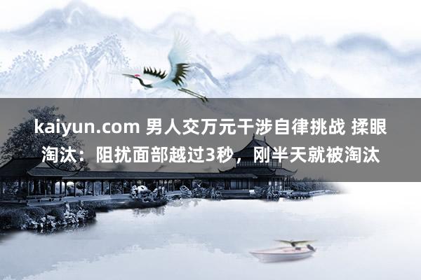 kaiyun.com 男人交万元干涉自律挑战 揉眼淘汰：阻扰面部越过3秒，刚半天就被淘汰