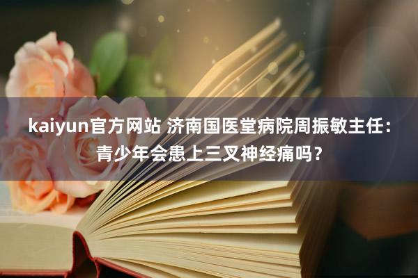 kaiyun官方网站 济南国医堂病院周振敏主任：青少年会患上三叉神经痛吗？