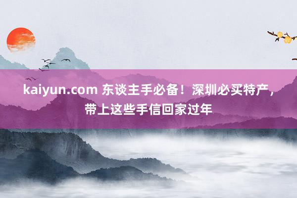 kaiyun.com 东谈主手必备！深圳必买特产，带上这些手信回家过年