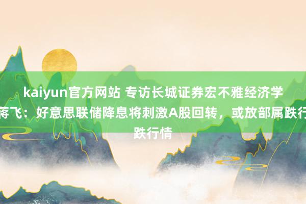 kaiyun官方网站 专访长城证券宏不雅经济学家蒋飞：好意思联储降息将刺激A股回转，或放部属跌行情