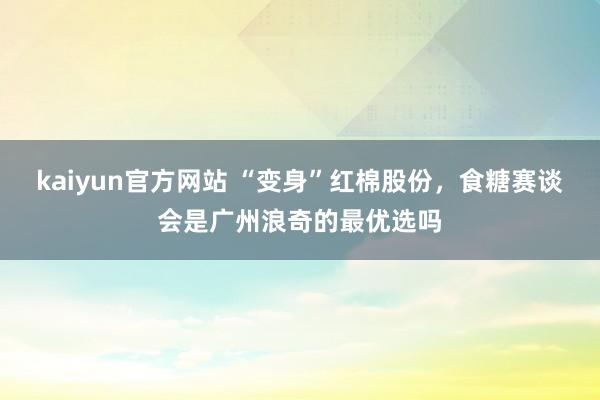 kaiyun官方网站 “变身”红棉股份，食糖赛谈会是广州浪奇的最优选吗