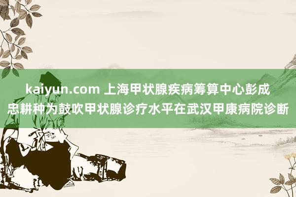 kaiyun.com 上海甲状腺疾病筹算中心彭成忠耕种为鼓吹甲状腺诊疗水平在武汉甲康病院诊断