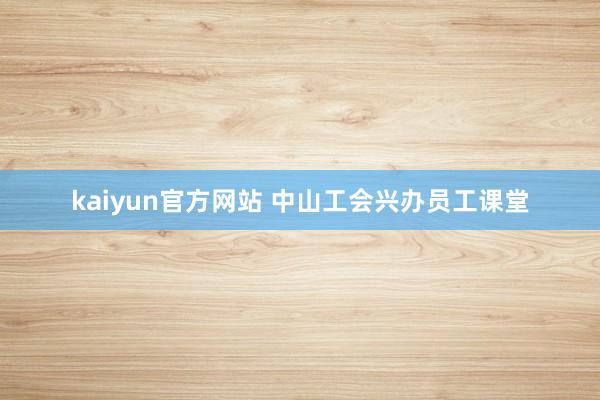 kaiyun官方网站 中山工会兴办员工课堂