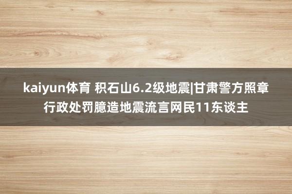 kaiyun体育 积石山6.2级地震|甘肃警方照章行政处罚臆造地震流言网民11东谈主