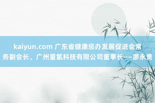 kaiyun.com 广东省健康惩办发展促进会常务副会长、广州量氢科技有限公司董事长——廖永贵