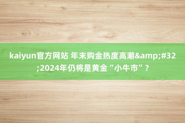 kaiyun官方网站 年末购金热度高潮&#32;2024年仍将是黄金“小牛市”？