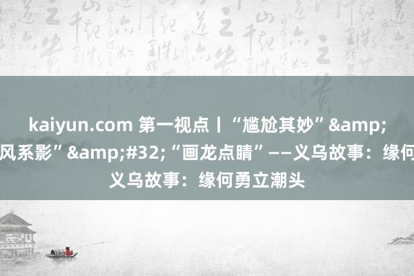 kaiyun.com 第一视点丨“尴尬其妙”&#32;“捕风系影”&#32;“画龙点睛”——义乌故事：缘何勇立潮头