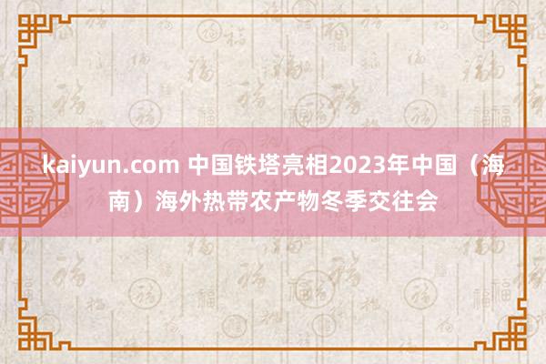 kaiyun.com 中国铁塔亮相2023年中国（海南）海外热带农产物冬季交往会