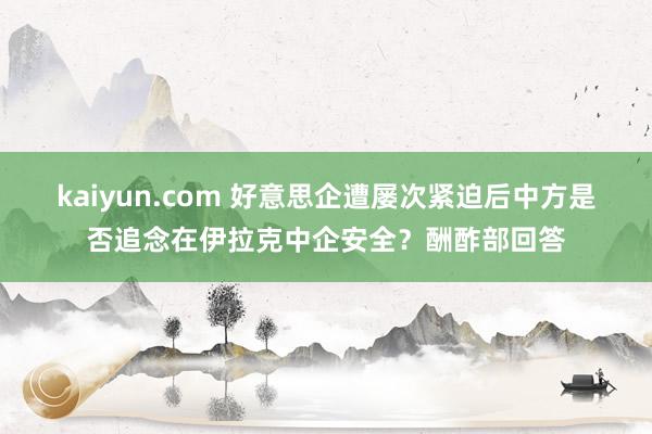 kaiyun.com 好意思企遭屡次紧迫后中方是否追念在伊拉克中企安全？酬酢部回答