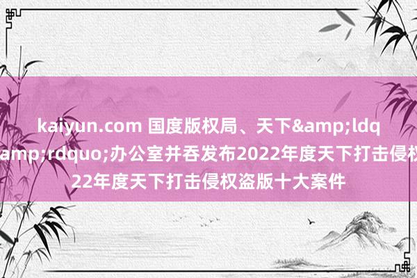 kaiyun.com 国度版权局、天下&ldquo;扫黄打非&rdquo;办公室并吞发布2022年度天下打击侵权盗版十大案件