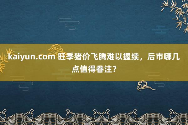 kaiyun.com 旺季猪价飞腾难以握续，后市哪几点值得眷注？