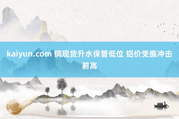 kaiyun.com 铜现货升水保管低位 铝价受振冲击前高