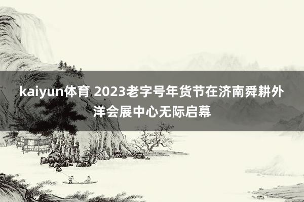 kaiyun体育 2023老字号年货节在济南舜耕外洋会展中心无际启幕