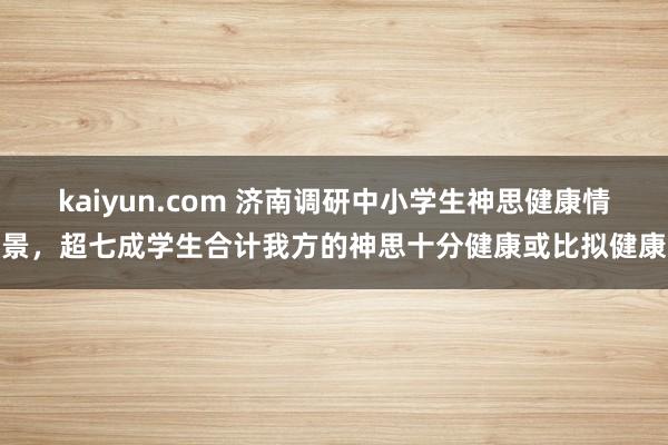 kaiyun.com 济南调研中小学生神思健康情景，超七成学生合计我方的神思十分健康或比拟健康