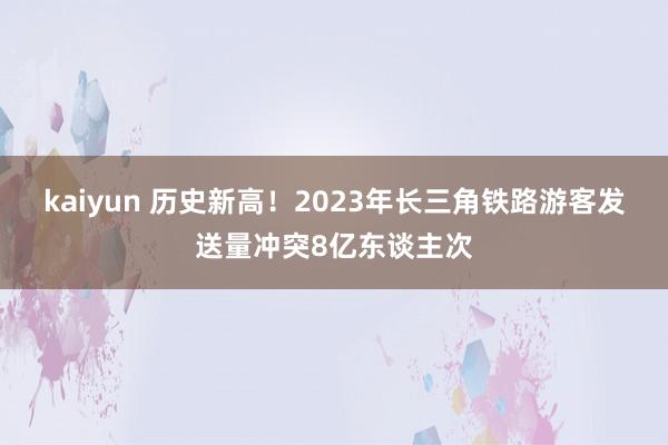 kaiyun 历史新高！2023年长三角铁路游客发送量冲突8亿东谈主次