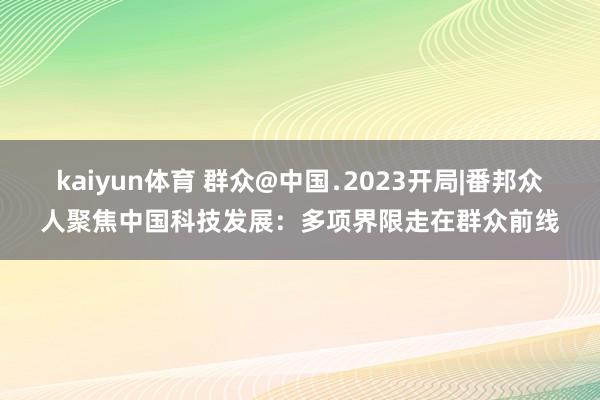 kaiyun体育 群众@中国﹒2023开局|番邦众人聚焦中国科技发展：多项界限走在群众前线